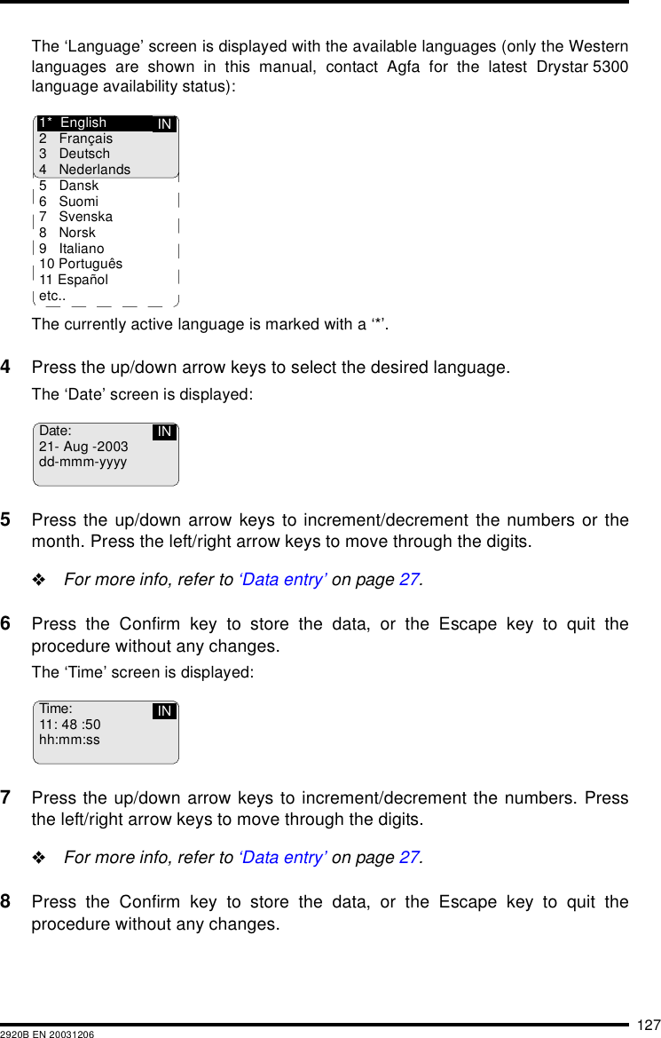 1272920B EN 20031206The &lsquo;Language&rsquo; screen is displayed with the available languages (only the Westernlanguages are shown in this manual, contact Agfa for the latest Drystar 5300language availability status):The currently active language is marked with a &lsquo;*&rsquo;.4Press the up/down arrow keys to select the desired language.The &lsquo;Date&rsquo; screen is displayed:5Press the up/down arrow keys to increment/decrement the numbers or themonth. Press the left/right arrow keys to move through the digits."For more info, refer to &lsquo;Data entry&rsquo; on page 27.6Press the Confirm key to store the data, or the Escape key to quit theprocedure without any changes.The &lsquo;Time&rsquo; screen is displayed:7Press the up/down arrow keys to increment/decrement the numbers. Pressthe left/right arrow keys to move through the digits."For more info, refer to &lsquo;Data entry&rsquo; on page 27.8Press the Confirm key to store the data, or the Escape key to quit theprocedure without any changes.IN1* English2 Fran&ccedil;ais3 Deutsch4 Nederlands5 Dansk6Suomi7 Svenska8Norsk9 Italiano10 Portugu&ecirc;s11 Espa&ntilde;oletc..Date:21- Aug -2003dd-mmm-yyyyINTime:11: 48 :50hh:mm:ssIN
