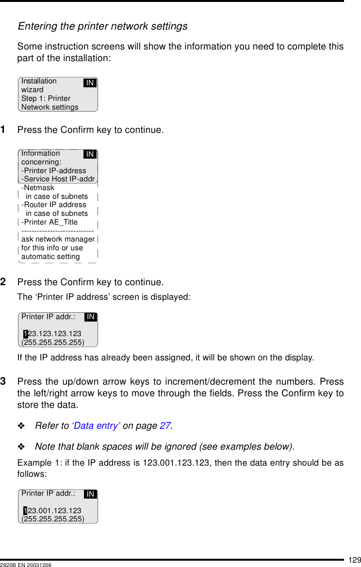 1292920B EN 20031206Entering the printer network settingsSome instruction screens will show the information you need to complete thispart of the installation:1Press the Confirm key to continue.2Press the Confirm key to continue.The &lsquo;Printer IP address&rsquo; screen is displayed:If the IP address has already been assigned, it will be shown on the display.3Press the up/down arrow keys to increment/decrement the numbers. Pressthe left/right arrow keys to move through the fields. Press the Confirm key tostore the data."Refer to &lsquo;Data entry&rsquo; on page 27."Note that blank spaces will be ignored (see examples below).Example 1: if the IP address is 123.001.123.123, then the data entry should be asfollows:InstallationwizardStep 1: PrinterNetwork settingsINInformationconcerning:-Printer IP-address-Service Host IP-addr-Netmaskin case of subnets-Router IP addressin case of subnets-Printer AE_Title ----------------------------ask network managerfor this info or useautomatic settingINPrinter IP addr.:123.123.123.123(255.255.255.255)INPrinter IP addr.:123.001.123.123(255.255.255.255)IN