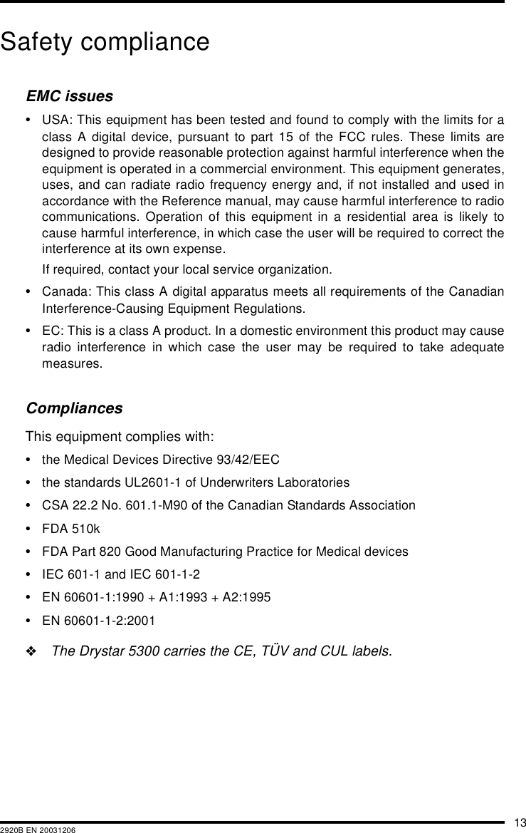 132920B EN 20031206Safety complianceEMC issues&bull;USA: This equipment has been tested and found to comply with the limits for aclass A digital device, pursuant to part 15 of the FCC rules. These limits aredesigned to provide reasonable protection against harmful interference when theequipment is operated in a commercial environment. This equipment generates,uses, and can radiate radio frequency energy and, if not installed and used inaccordance with the Reference manual, may cause harmful interference to radiocommunications. Operation of this equipment in a residential area is likely tocause harmful interference, in which case the user will be required to correct theinterference at its own expense.If required, contact your local service organization.&bull;Canada: This class A digital apparatus meets all requirements of the CanadianInterference-Causing Equipment Regulations.&bull;EC: This is a class A product. In a domestic environment this product may causeradio interference in which case the user may be required to take adequatemeasures.CompliancesThis equipment complies with:&bull;the Medical Devices Directive 93/42/EEC&bull;the standards UL2601-1 of Underwriters Laboratories&bull;CSA 22.2 No. 601.1-M90 of the Canadian Standards Association&bull;FDA 510k&bull;FDA Part 820 Good Manufacturing Practice for Medical devices&bull;IEC 601-1 and IEC 601-1-2&bull;EN 60601-1:1990 + A1:1993 + A2:1995&bull;EN 60601-1-2:2001"The Drystar 5300 carries the CE, T&Uuml;V and CUL labels.
