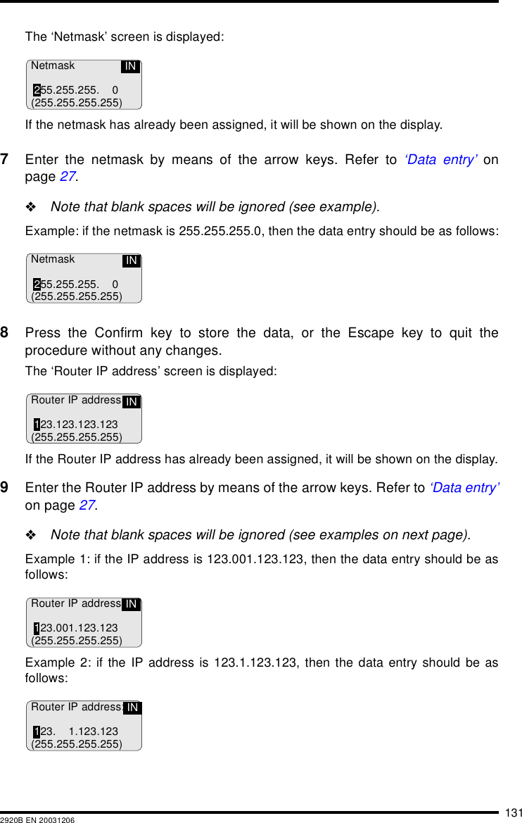 1312920B EN 20031206The &lsquo;Netmask&rsquo; screen is displayed:If the netmask has already been assigned, it will be shown on the display.7Enter the netmask by means of the arrow keys. Refer to &lsquo;Data entry&rsquo; onpage 27."Note that blank spaces will be ignored (see example).Example: if the netmask is 255.255.255.0, then the data entry should be as follows:8Press the Confirm key to store the data, or the Escape key to quit theprocedure without any changes.The &lsquo;Router IP address&rsquo; screen is displayed:If the Router IP address has already been assigned, it will be shown on the display.9Enter the Router IP address by means of the arrow keys. Refer to &lsquo;Data entry&rsquo;on page 27."Note that blank spaces will be ignored (see examples on next page).Example 1: if the IP address is 123.001.123.123, then the data entry should be asfollows:Example 2: if the IP address is 123.1.123.123, then the data entry should be asfollows:Netmask255.255.255. 0(255.255.255.255)INNetmask255.255.255. 0(255.255.255.255)INRouter IP address123.123.123.123(255.255.255.255)INRouter IP address:123.001.123.123(255.255.255.255)INRouter IP address:123. 1.123.123(255.255.255.255)IN