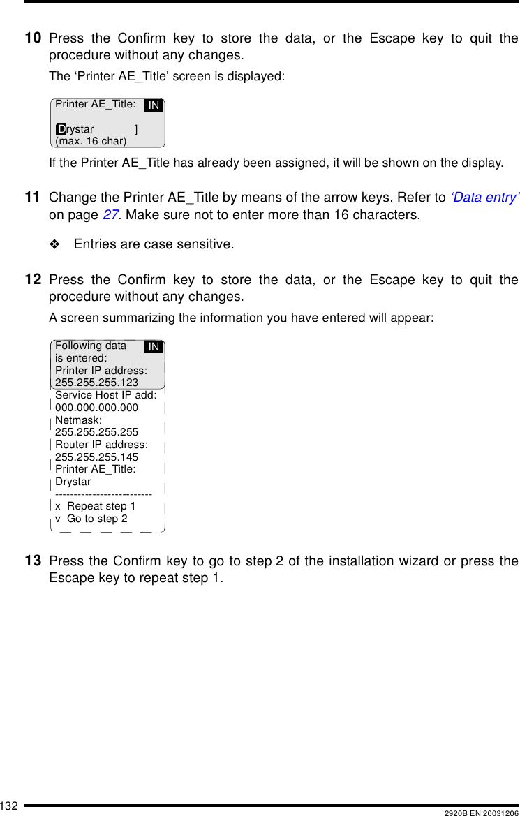 132 2920B EN 2003120610 Press the Confirm key to store the data, or the Escape key to quit theprocedure without any changes.The &lsquo;Printer AE_Title&rsquo; screen is displayed:If the Printer AE_Title has already been assigned, it will be shown on the display.11 Change the Printer AE_Title by means of the arrow keys. Refer to &lsquo;Data entry&rsquo;on page 27. Make sure not to enter more than 16 characters."Entries are case sensitive.12 Press the Confirm key to store the data, or the Escape key to quit theprocedure without any changes.A screen summarizing the information you have entered will appear:13 Press the Confirm key to go to step 2 of the installation wizard or press theEscape key to repeat step 1.Printer AE_Title:[Drystar ](max. 16 char)INFollowing datais entered:Printer IP address:255.255.255.123Service Host IP add:000.000.000.000Netmask:255.255.255.255Router IP address:255.255.255.145Printer AE_Title:Drystar--------------------------x Repeat step 1v Go to step 2IN
