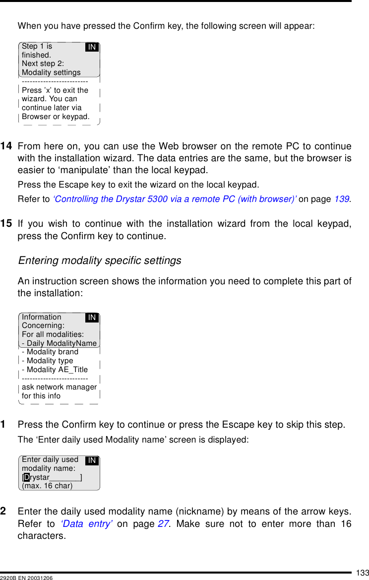 1332920B EN 20031206When you have pressed the Confirm key, the following screen will appear:14 From here on, you can use the Web browser on the remote PC to continuewith the installation wizard. The data entries are the same, but the browser iseasier to &lsquo;manipulate&rsquo; than the local keypad.Press the Escape key to exit the wizard on the local keypad.Refer to &lsquo;Controlling the Drystar 5300 via a remote PC (with browser)&rsquo; on page 139.15 If you wish to continue with the installation wizard from the local keypad,press the Confirm key to continue.Entering modality specific settingsAn instruction screen shows the information you need to complete this part ofthe installation:1Press the Confirm key to continue or press the Escape key to skip this step.The &lsquo;Enter daily used Modality name&rsquo; screen is displayed:2Enter the daily used modality name (nickname) by means of the arrow keys.Refer to &lsquo;Data entry&rsquo; on page 27. Make sure not to enter more than 16characters.Step 1 isfinished.Next step 2:Modality settings-------------------------Press &rsquo;x&rsquo; to exit thewizard. You cancontinue later viaBrowser or keypad.INInformationConcerning:For all modalities:- Daily ModalityName- Modality brand- Modality type- Modality AE_Title-------------------------ask network managerfor this infoINEnter daily usedmodality name:[Drystar_______](max. 16 char)IN