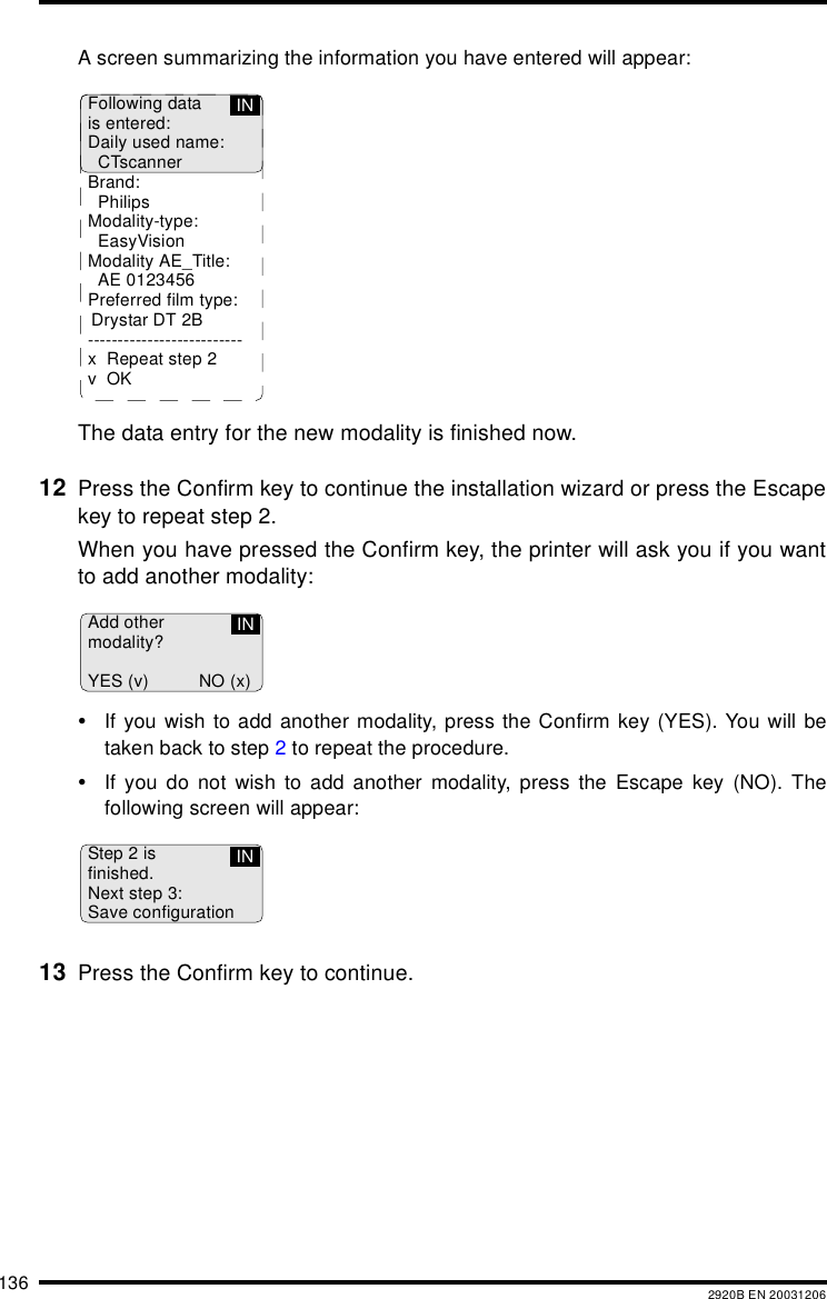 136 2920B EN 20031206A screen summarizing the information you have entered will appear:The data entry for the new modality is finished now.12 Press the Confirm key to continue the installation wizard or press the Escapekey to repeat step 2.When you have pressed the Confirm key, the printer will ask you if you wantto add another modality:&bull;If you wish to add another modality, press the Confirm key (YES). You will betaken back to step 2 to repeat the procedure.&bull;If you do not wish to add another modality, press the Escape key (NO). Thefollowing screen will appear:13 Press the Confirm key to continue.Following datais entered:Daily used name:CTscannerBrand:PhilipsModality-type:EasyVisionModality AE_Title:AE 0123456Preferred film type: Drystar DT 2B--------------------------x Repeat step 2vOKINAdd othermodality?YES (v) NO (x)INStep 2 isfinished.Next step 3:Save configurationIN