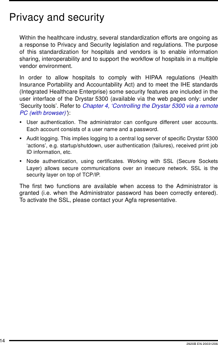 14 2920B EN 20031206Privacy and securityWithin the healthcare industry, several standardization efforts are ongoing asa response to Privacy and Security legislation and regulations. The purposeof this standardization for hospitals and vendors is to enable informationsharing, interoperability and to support the workflow of hospitals in a multiplevendor environment.In order to allow hospitals to comply with HIPAA regulations (HealthInsurance Portability and Accountability Act) and to meet the IHE standards(Integrated Healthcare Enterprise) some security features are included in theuser interface of the Drystar 5300 (available via the web pages only: under&lsquo;Security tools&rsquo;. Refer to Chapter 4, &lsquo;Controlling the Drystar 5300 via a remotePC (with browser)&rsquo;):&bull;User authentication. The administrator can configure different user accounts.Each account consists of a user name and a password.&bull;Audit logging. This implies logging to a central log server of specific Drystar 5300&lsquo;actions&rsquo;, e.g. startup/shutdown, user authentication (failures), received print jobID information, etc.&bull;Node authentication, using certificates. Working with SSL (Secure SocketsLayer) allows secure communications over an insecure network. SSL is thesecurity layer on top of TCP/IP.The first two functions are available when access to the Administrator isgranted (i.e. when the Administrator password has been correctly entered).To activate the SSL, please contact your Agfa representative.
