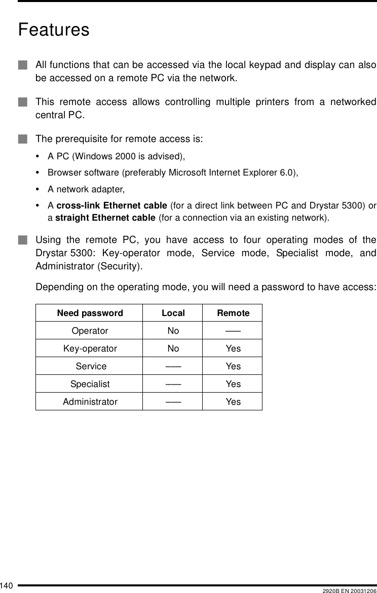 140 2920B EN 20031206Features#All functions that can be accessed via the local keypad and display can alsobe accessed on a remote PC via the network.#This remote access allows controlling multiple printers from a networkedcentral PC.#The prerequisite for remote access is:&bull;A PC (Windows 2000 is advised),&bull;Browser software (preferably Microsoft Internet Explorer 6.0),&bull;A network adapter,&bull;A cross-link Ethernet cable (for a direct link between PC and Drystar 5300) ora straight Ethernet cable (for a connection via an existing network).#Using the remote PC, you have access to four operating modes of theDrystar 5300: Key-operator mode, Service mode, Specialist mode, andAdministrator (Security).Depending on the operating mode, you will need a password to have access:Need password Local RemoteOperator No &ndash;&ndash;&ndash;Key-operator No Yes Service &ndash;&ndash;&ndash; YesSpecialist &ndash;&ndash;&ndash; YesAdministrator &ndash;&ndash;&ndash; Yes