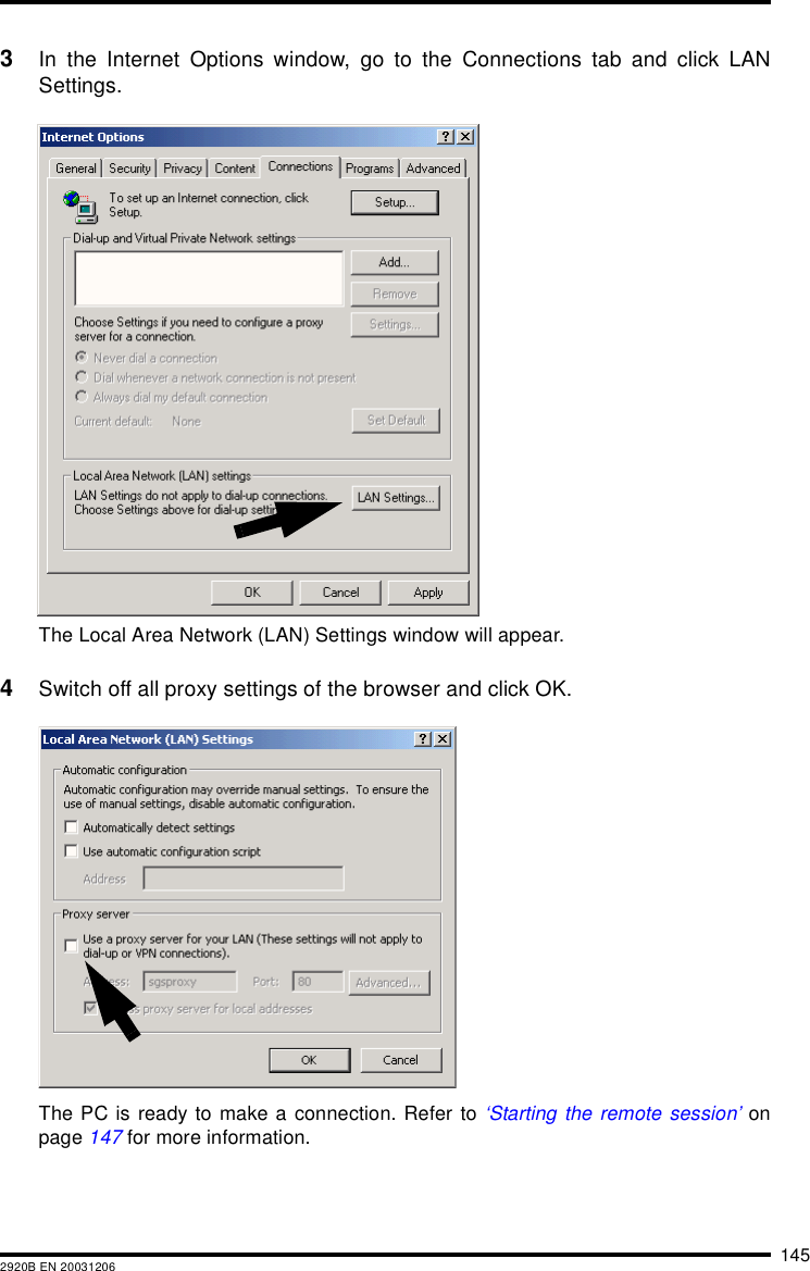 1452920B EN 200312063In the Internet Options window, go to the Connections tab and click LANSettings.The Local Area Network (LAN) Settings window will appear.4Switch off all proxy settings of the browser and click OK.The PC is ready to make a connection. Refer to &lsquo;Starting the remote session&rsquo; onpage 147 for more information.