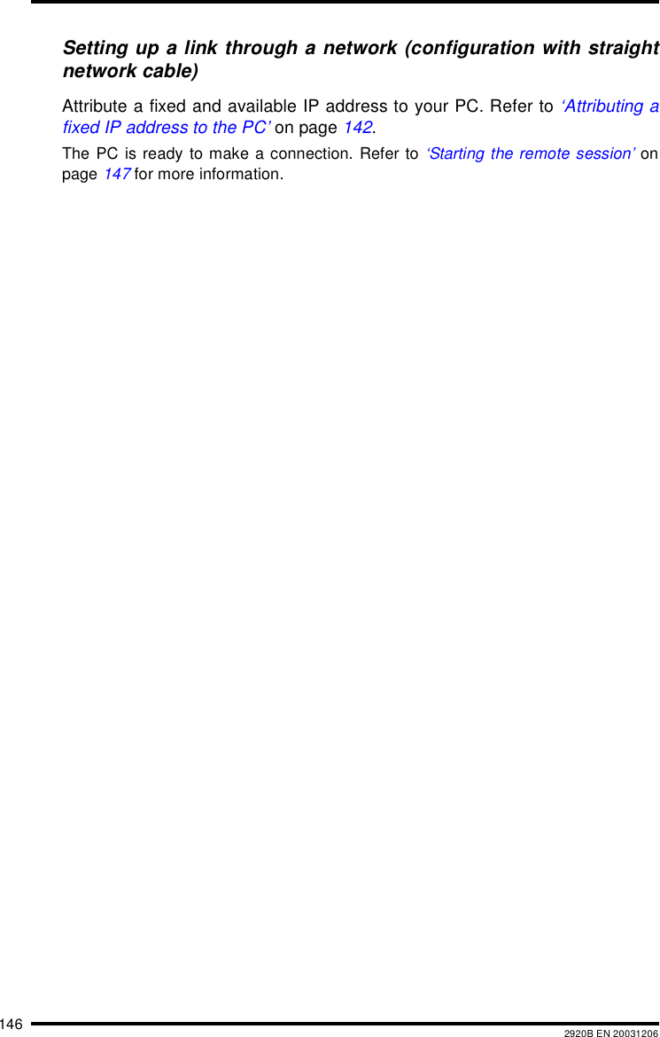146 2920B EN 20031206Setting up a link through a network (configuration with straightnetwork cable)Attribute a fixed and available IP address to your PC. Refer to &lsquo;Attributing afixed IP address to the PC&rsquo; on page 142.The PC is ready to make a connection. Refer to &lsquo;Starting the remote session&rsquo; onpage 147 for more information.
