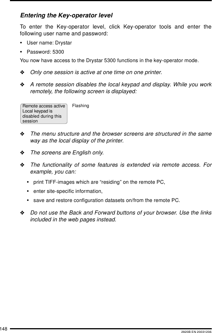 148 2920B EN 20031206Entering the Key-operator levelTo enter the Key-operator level, click Key-operator tools and enter thefollowing user name and password:&bull;User name: Drystar&bull;Password: 5300You now have access to the Drystar 5300 functions in the key-operator mode."Only one session is active at one time on one printer."A remote session disables the local keypad and display. While you workremotely, the following screen is displayed:"The menu structure and the browser screens are structured in the sameway as the local display of the printer."The screens are English only."The functionality of some features is extended via remote access. Forexample, you can:&bull;print TIFF-images which are &ldquo;residing&rdquo; on the remote PC,&bull;enter site-specific information,&bull;save and restore configuration datasets on/from the remote PC."Do not use the Back and Forward buttons of your browser. Use the linksincluded in the web pages instead.Remote access activeLocal keypad is disabled during thissessionFlashing