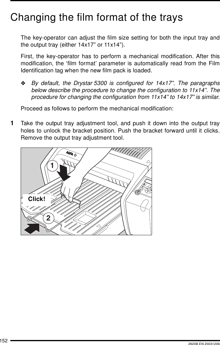 152 2920B EN 20031206Changing the film format of the traysThe key-operator can adjust the film size setting for both the input tray andthe output tray (either 14x17&rdquo; or 11x14&rdquo;).First, the key-operator has to perform a mechanical modification. After thismodification, the &lsquo;film format&rsquo; parameter is automatically read from the FilmIdentification tag when the new film pack is loaded."By default, the Drystar 5300 is configured for 14x17&rdquo;. The paragraphsbelow describe the procedure to change the configuration to 11x14&rdquo;. Theprocedure for changing the configuration from 11x14&rdquo; to 14x17&rdquo; is similar.Proceed as follows to perform the mechanical modification:1Take the output tray adjustment tool, and push it down into the output trayholes to unlock the bracket position. Push the bracket forward until it clicks.Remove the output tray adjustment tool.12Click!