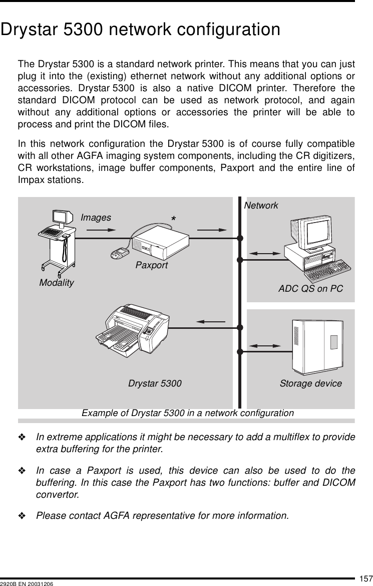 1572920B EN 20031206Drystar 5300 network configurationThe Drystar 5300 is a standard network printer. This means that you can justplug it into the (existing) ethernet network without any additional options oraccessories. Drystar 5300 is also a native DICOM printer. Therefore thestandard DICOM protocol can be used as network protocol, and againwithout any additional options or accessories the printer will be able toprocess and print the DICOM files.In this network configuration the Drystar 5300 is of course fully compatiblewith all other AGFA imaging system components, including the CR digitizers,CR workstations, image buffer components, Paxport and the entire line ofImpax stations."In extreme applications it might be necessary to add a multiflex to provideextra buffering for the printer."In case a Paxport is used, this device can also be used to do thebuffering. In this case the Paxport has two functions: buffer and DICOMconvertor."Please contact AGFA representative for more information.PaxportModalityDrystar 5300 Storage deviceADC QS on PCNetworkImagesExample of Drystar 5300 in a network configuration*