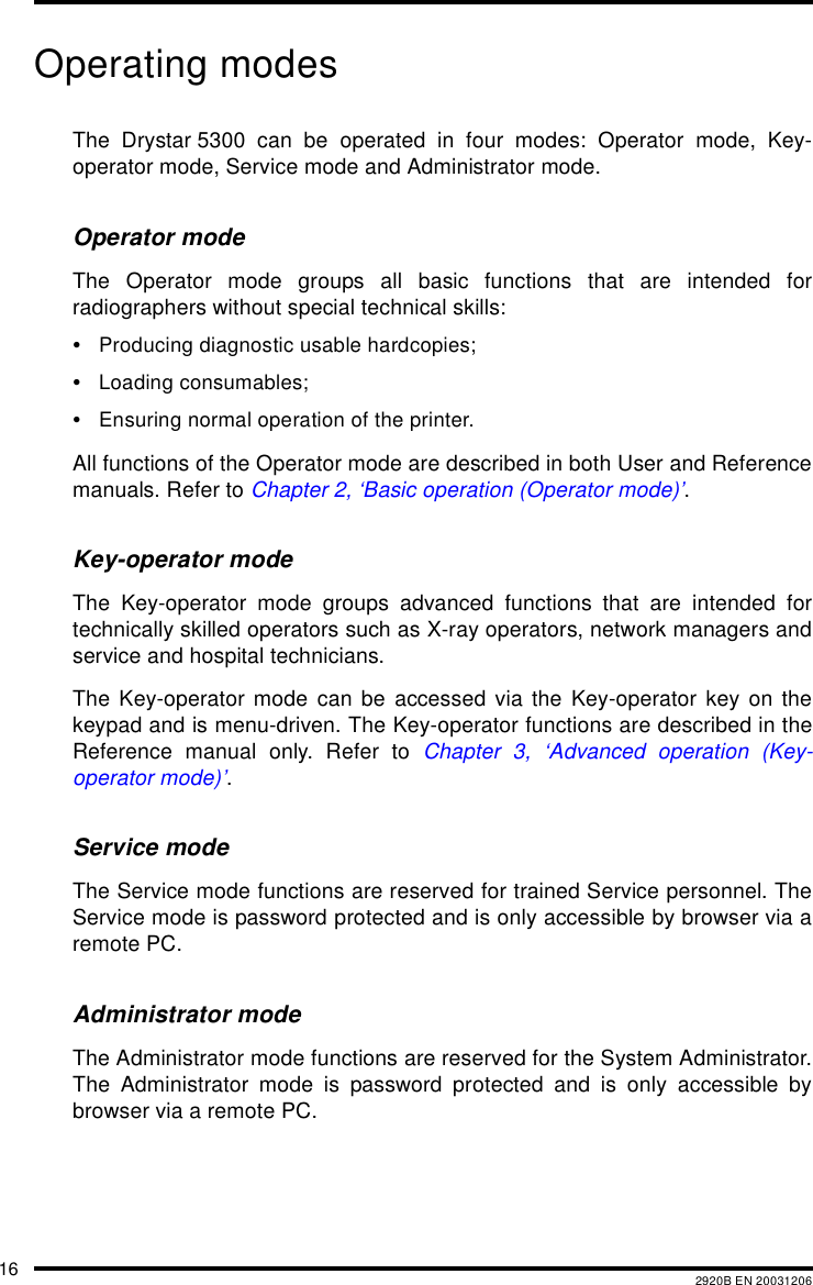 16 2920B EN 20031206Operating modesThe Drystar 5300 can be operated in four modes: Operator mode, Key-operator mode, Service mode and Administrator mode.Operator modeThe Operator mode groups all basic functions that are intended forradiographers without special technical skills:&bull;Producing diagnostic usable hardcopies;&bull;Loading consumables;&bull;Ensuring normal operation of the printer.All functions of the Operator mode are described in both User and Referencemanuals. Refer to Chapter 2, &lsquo;Basic operation (Operator mode)&rsquo;.Key-operator modeThe Key-operator mode groups advanced functions that are intended fortechnically skilled operators such as X-ray operators, network managers andservice and hospital technicians.The Key-operator mode can be accessed via the Key-operator key on thekeypad and is menu-driven. The Key-operator functions are described in theReference manual only. Refer to Chapter 3, &lsquo;Advanced operation (Key-operator mode)&rsquo;.Service modeThe Service mode functions are reserved for trained Service personnel. TheService mode is password protected and is only accessible by browser via aremote PC.Administrator modeThe Administrator mode functions are reserved for the System Administrator.The Administrator mode is password protected and is only accessible bybrowser via a remote PC.