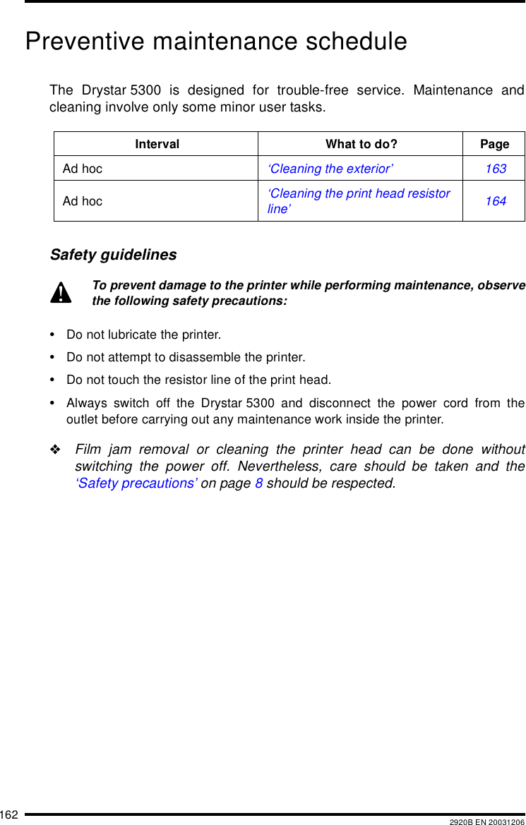 162 2920B EN 20031206Preventive maintenance scheduleThe Drystar 5300 is designed for trouble-free service. Maintenance andcleaning involve only some minor user tasks.Safety guidelines&bull;Do not lubricate the printer.&bull;Do not attempt to disassemble the printer.&bull;Do not touch the resistor line of the print head.&bull;Always switch off the Drystar 5300 and disconnect the power cord from theoutlet before carrying out any maintenance work inside the printer."Film jam removal or cleaning the printer head can be done withoutswitching the power off. Nevertheless, care should be taken and the&lsquo;Safety precautions&rsquo; on page 8 should be respected.Interval What to do? PageAd hoc &lsquo;Cleaning the exterior&rsquo; 163Ad hoc &lsquo;Cleaning the print head resistor line&rsquo; 164To prevent damage to the printer while performing maintenance, observethe following safety precautions: