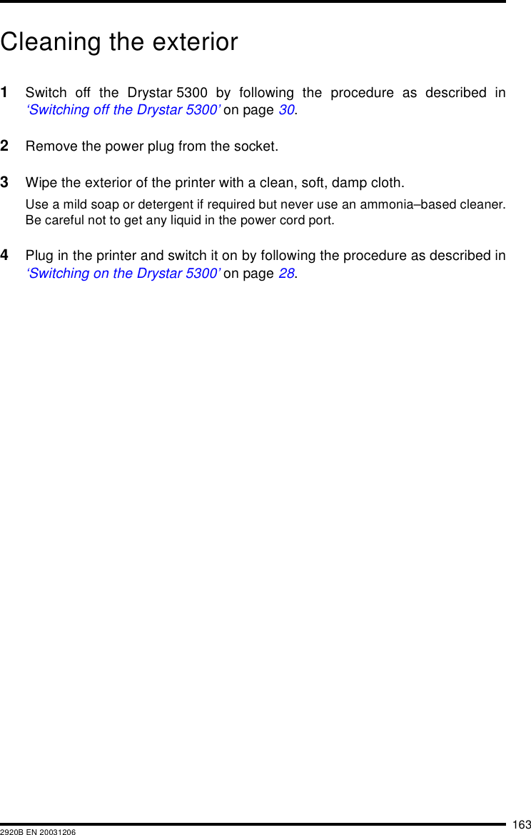 1632920B EN 20031206Cleaning the exterior1Switch off the Drystar 5300 by following the procedure as described in&lsquo;Switching off the Drystar 5300&rsquo; on page 30.2Remove the power plug from the socket.3Wipe the exterior of the printer with a clean, soft, damp cloth.Use a mild soap or detergent if required but never use an ammonia&ndash;based cleaner.Be careful not to get any liquid in the power cord port.4Plug in the printer and switch it on by following the procedure as described in&lsquo;Switching on the Drystar 5300&rsquo; on page 28.