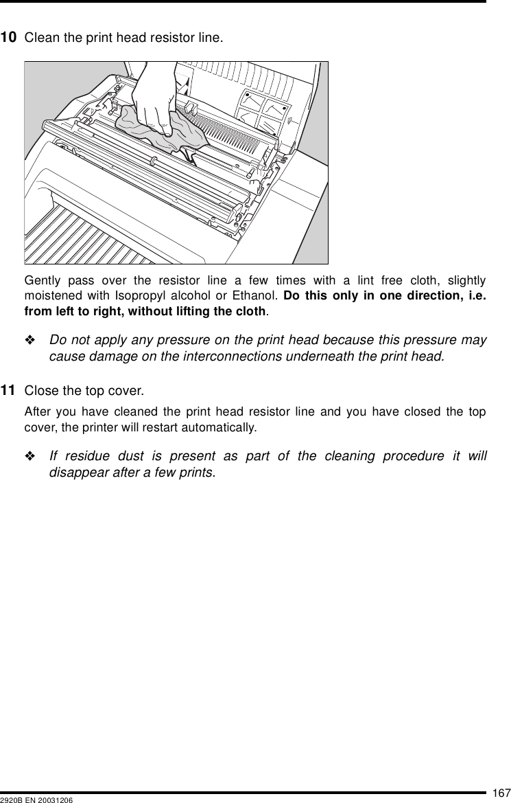 1672920B EN 2003120610 Clean the print head resistor line.Gently pass over the resistor line a few times with a lint free cloth, slightlymoistened with Isopropyl alcohol or Ethanol. Do this only in one direction, i.e.from left to right, without lifting the cloth."Do not apply any pressure on the print head because this pressure maycause damage on the interconnections underneath the print head.11 Close the top cover.After you have cleaned the print head resistor line and you have closed the topcover, the printer will restart automatically."If residue dust is present as part of the cleaning procedure it willdisappear after a few prints.