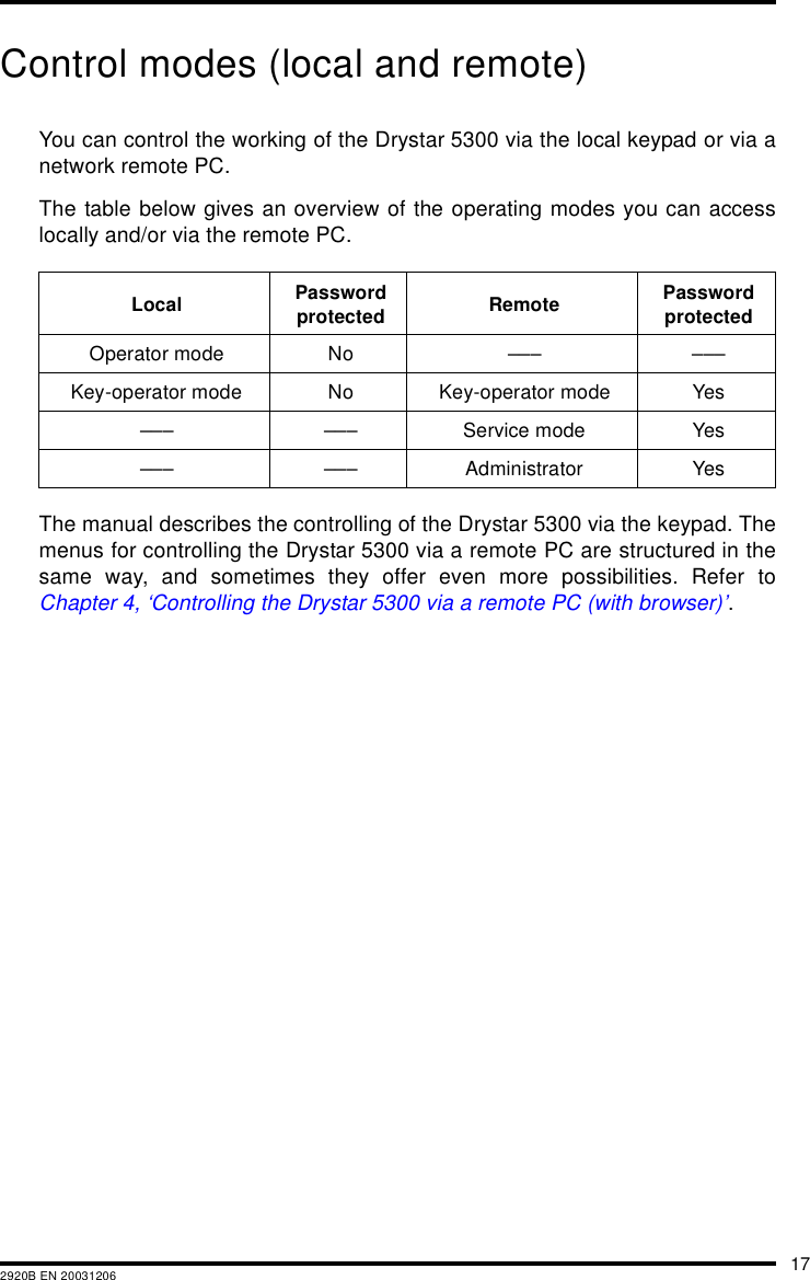 172920B EN 20031206Control modes (local and remote)You can control the working of the Drystar 5300 via the local keypad or via anetwork remote PC.The table below gives an overview of the operating modes you can accesslocally and/or via the remote PC.The manual describes the controlling of the Drystar 5300 via the keypad. Themenus for controlling the Drystar 5300 via a remote PC are structured in thesame way, and sometimes they offer even more possibilities. Refer toChapter 4, &lsquo;Controlling the Drystar 5300 via a remote PC (with browser)&rsquo;.Local Password protected Remote Password protectedOperator mode No &ndash;&ndash;&ndash; &ndash;&ndash;&ndash;Key-operator mode No Key-operator mode Yes&ndash;&ndash;&ndash; &ndash;&ndash;&ndash; Service mode Yes&ndash;&ndash;&ndash; &ndash;&ndash;&ndash; Administrator Yes