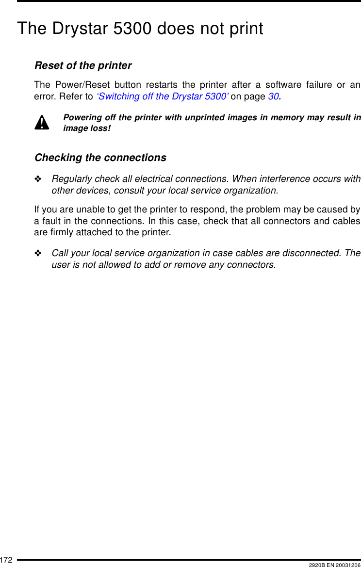 172 2920B EN 20031206The Drystar 5300 does not printReset of the printerThe Power/Reset button restarts the printer after a software failure or anerror. Refer to &lsquo;Switching off the Drystar 5300&rsquo; on page 30.Checking the connections"Regularly check all electrical connections. When interference occurs withother devices, consult your local service organization.If you are unable to get the printer to respond, the problem may be caused bya fault in the connections. In this case, check that all connectors and cablesare firmly attached to the printer."Call your local service organization in case cables are disconnected. Theuser is not allowed to add or remove any connectors.Powering off the printer with unprinted images in memory may result inimage loss!