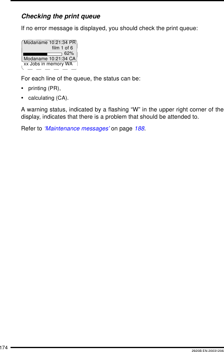 174 2920B EN 20031206Checking the print queueIf no error message is displayed, you should check the print queue:For each line of the queue, the status can be:&bull;printing (PR),&bull;calculating (CA).A warning status, indicated by a flashing &ldquo;W&rdquo; in the upper right corner of thedisplay, indicates that there is a problem that should be attended to.Refer to &lsquo;Maintenance messages&rsquo; on page 188.Modaname 10:21:34 PRfilm 1 of 662%Modaname 10:21:34 CAxx Jobs in memory WA