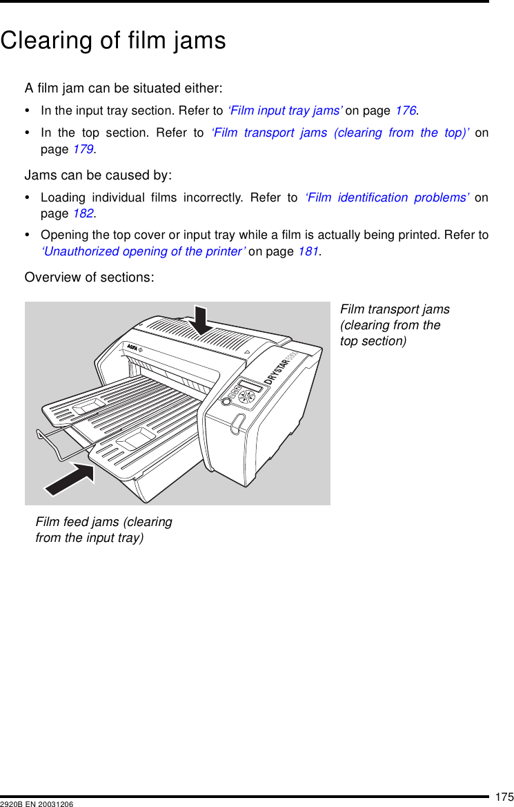 1752920B EN 20031206Clearing of film jamsA film jam can be situated either:&bull;In the input tray section. Refer to &lsquo;Film input tray jams&rsquo; on page 176.&bull;In the top section. Refer to &lsquo;Film transport jams (clearing from the top)&rsquo; onpage 179.Jams can be caused by:&bull;Loading individual films incorrectly. Refer to &lsquo;Film identification problems&rsquo; onpage 182.&bull;Opening the top cover or input tray while a film is actually being printed. Refer to&lsquo;Unauthorized opening of the printer&rsquo; on page 181.Overview of sections:Film feed jams (clearing from the input tray)Film transport jams (clearing from the top section)