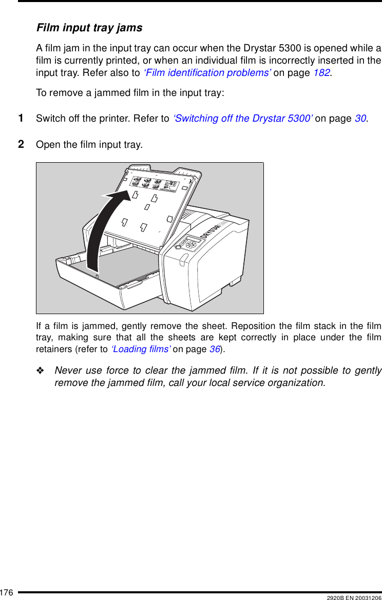 176 2920B EN 20031206Film input tray jamsA film jam in the input tray can occur when the Drystar 5300 is opened while afilm is currently printed, or when an individual film is incorrectly inserted in theinput tray. Refer also to &lsquo;Film identification problems&rsquo; on page 182.To remove a jammed film in the input tray:1Switch off the printer. Refer to &lsquo;Switching off the Drystar 5300&rsquo; on page 30.2Open the film input tray.If a film is jammed, gently remove the sheet. Reposition the film stack in the filmtray, making sure that all the sheets are kept correctly in place under the filmretainers (refer to &lsquo;Loading films&rsquo; on page 36)."Never use force to clear the jammed film. If it is not possible to gentlyremove the jammed film, call your local service organization.132456XXXXXX    XXXX   XXXXXX XXXXXX    XXXX   XXXXXXXXXXXX    XXXX   XXXXXX XXXXXX    XXXX   XXXXXXXXXXXX    XXXX   XXXXXX XXXXXX    XXXX   XXXXXXXXXXXX    XXXX   XXXXXXXXXXXX    XXXX   XXXXXXXXXXXX    XXXX   XXXXXXXXXXXX    XXXX   XXXXXX XXXXXX    XXXX   XXXXXX