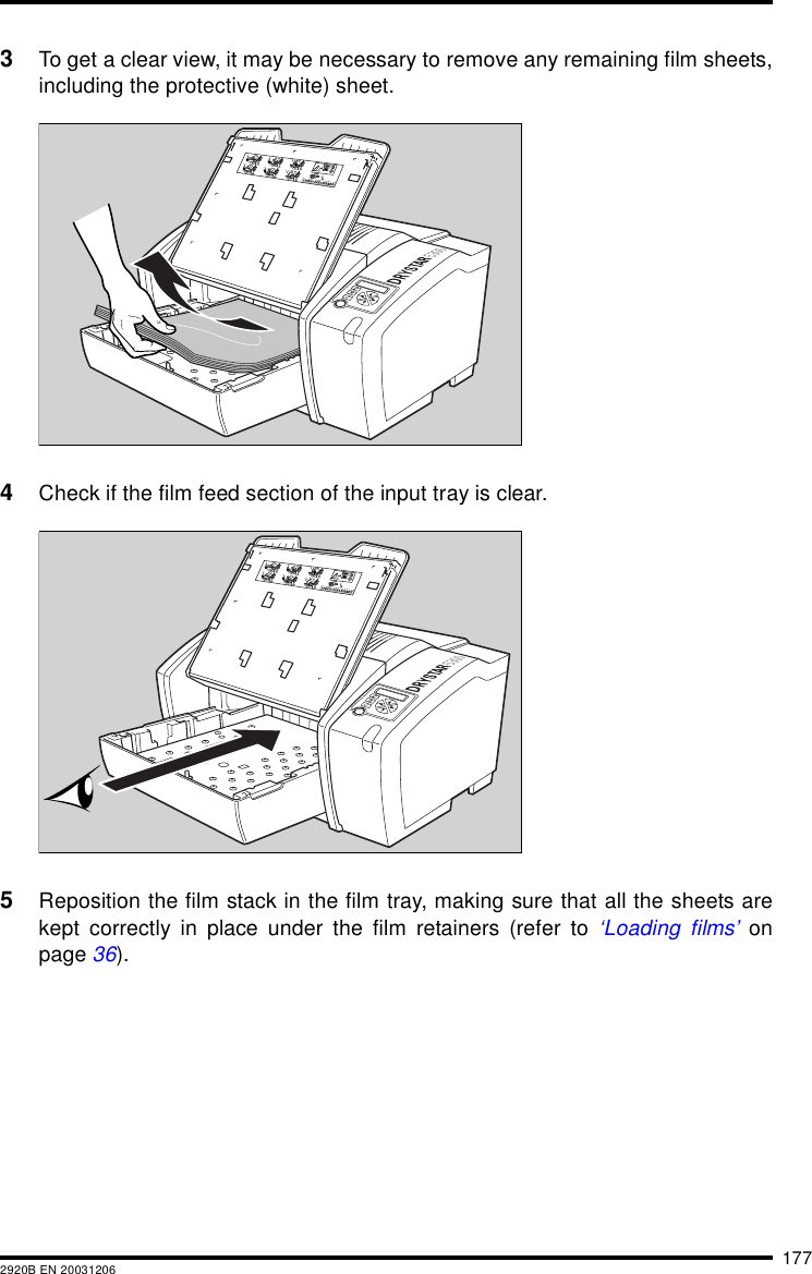 1772920B EN 200312063To get a clear view, it may be necessary to remove any remaining film sheets,including the protective (white) sheet.4Check if the film feed section of the input tray is clear.5Reposition the film stack in the film tray, making sure that all the sheets arekept correctly in place under the film retainers (refer to &lsquo;Loading films&rsquo; onpage 36).132456XXXXXX    XXXX   XXXXXX XXXXXX    XXXX   XXXXXXXXXXXX    XXXX   XXXXXX XXXXXX    XXXX   XXXXXXXXXXXX    XXXX   XXXXXX XXXXXX    XXXX   XXXXXXXXXXXX    XXXX   XXXXXXXXXXXX    XXXX   XXXXXXXXXXXX    XXXX   XXXXXXXXXXXX    XXXX   XXXXXX XXXXXX    XXXX   XXXXXX132456XXXXXX    XXXX   XXXXXX XXXXXX    XXXX   XXXXXXXXXXXX    XXXX   XXXXXX XXXXXX    XXXX   XXXXXXXXXXXX    XXXX   XXXXXX XXXXXX    XXXX   XXXXXXXXXXXX    XXXX   XXXXXXXXXXXX    XXXX   XXXXXXXXXXXX    XXXX   XXXXXXXXXXXX    XXXX   XXXXXX XXXXXX    XXXX   XXXXXX