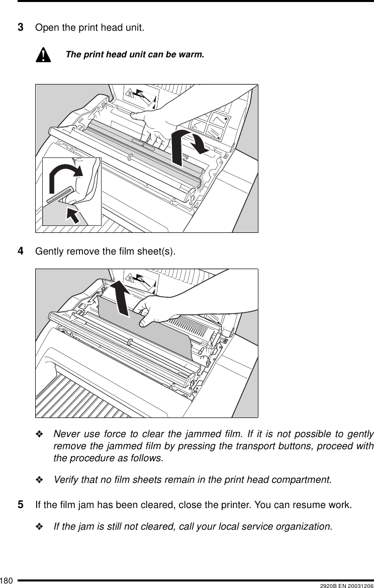 180 2920B EN 200312063Open the print head unit.4Gently remove the film sheet(s)."Never use force to clear the jammed film. If it is not possible to gentlyremove the jammed film by pressing the transport buttons, proceed withthe procedure as follows."Verify that no film sheets remain in the print head compartment.5If the film jam has been cleared, close the printer. You can resume work."If the jam is still not cleared, call your local service organization.The print head unit can be warm.