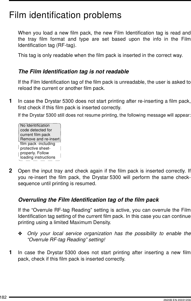 182 2920B EN 20031206Film identification problemsWhen you load a new film pack, the new Film Identification tag is read andthe tray film format and type are set based upon the info in the FilmIdentification tag (RF-tag).This tag is only readable when the film pack is inserted in the correct way.The Film Identification tag is not readableIf the Film Identification tag of the film pack is unreadable, the user is asked toreload the current or another film pack.1In case the Drystar 5300 does not start printing after re-inserting a film pack,first check if this film pack is inserted correctly.If the Drystar 5300 still does not resume printing, the following message will appear:2Open the input tray and check again if the film pack is inserted correctly. Ifyou re-insert the film pack, the Drystar 5300 will perform the same check-sequence until printing is resumed.Overruling the Film Identification tag of the film packIf the &ldquo;Overrule RF-tag Reading&rdquo; setting is active, you can overrule the FilmIdentification tag setting of the current film pack. In this case you can continueprinting using a limited Maximum Density."Only your local service organization has the possibility to enable the&ldquo;Overrule RF-tag Reading&rdquo; setting!1In case the Drystar 5300 does not start printing after inserting a new filmpack, check if this film pack is inserted correctly.No Identificationcode detected forcurrent film packRemove and re-insertfilm pack -includingprotective sheet-properly. Followloading instructions