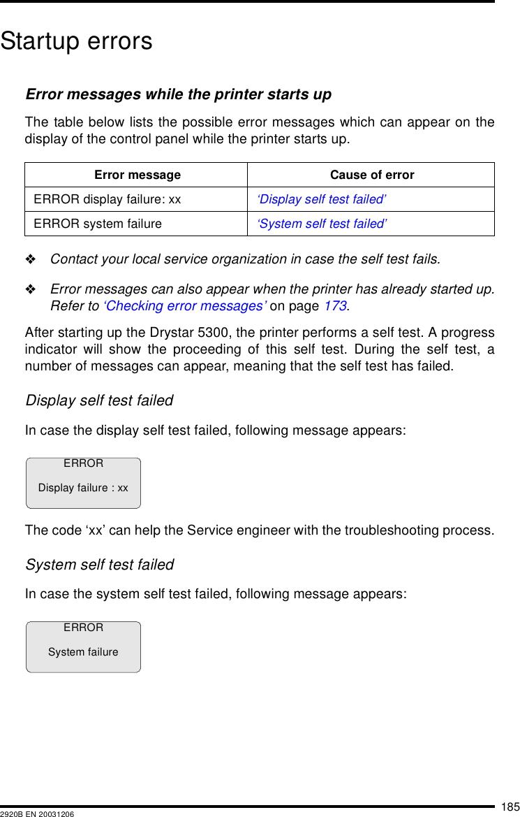 1852920B EN 20031206Startup errorsError messages while the printer starts upThe table below lists the possible error messages which can appear on thedisplay of the control panel while the printer starts up."Contact your local service organization in case the self test fails."Error messages can also appear when the printer has already started up.Refer to &lsquo;Checking error messages&rsquo; on page 173.After starting up the Drystar 5300, the printer performs a self test. A progressindicator will show the proceeding of this self test. During the self test, anumber of messages can appear, meaning that the self test has failed.Display self test failedIn case the display self test failed, following message appears:The code &lsquo;xx&rsquo; can help the Service engineer with the troubleshooting process.System self test failedIn case the system self test failed, following message appears:Error message Cause of errorERROR display failure: xx &lsquo;Display self test failed&rsquo;ERROR system failure &lsquo;System self test failed&rsquo;ERRORDisplay failure : xxERRORSystem failure