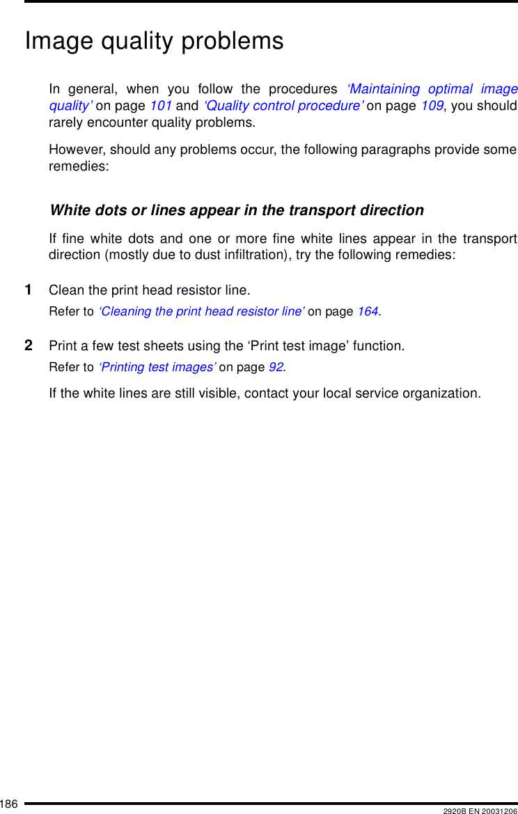 186 2920B EN 20031206Image quality problemsIn general, when you follow the procedures &lsquo;Maintaining optimal imagequality&rsquo; on page 101 and &lsquo;Quality control procedure&rsquo; on page 109, you shouldrarely encounter quality problems.However, should any problems occur, the following paragraphs provide someremedies:White dots or lines appear in the transport directionIf fine white dots and one or more fine white lines appear in the transportdirection (mostly due to dust infiltration), try the following remedies:1Clean the print head resistor line.Refer to &lsquo;Cleaning the print head resistor line&rsquo; on page 164.2Print a few test sheets using the &lsquo;Print test image&rsquo; function.Refer to &lsquo;Printing test images&rsquo; on page 92.If the white lines are still visible, contact your local service organization.