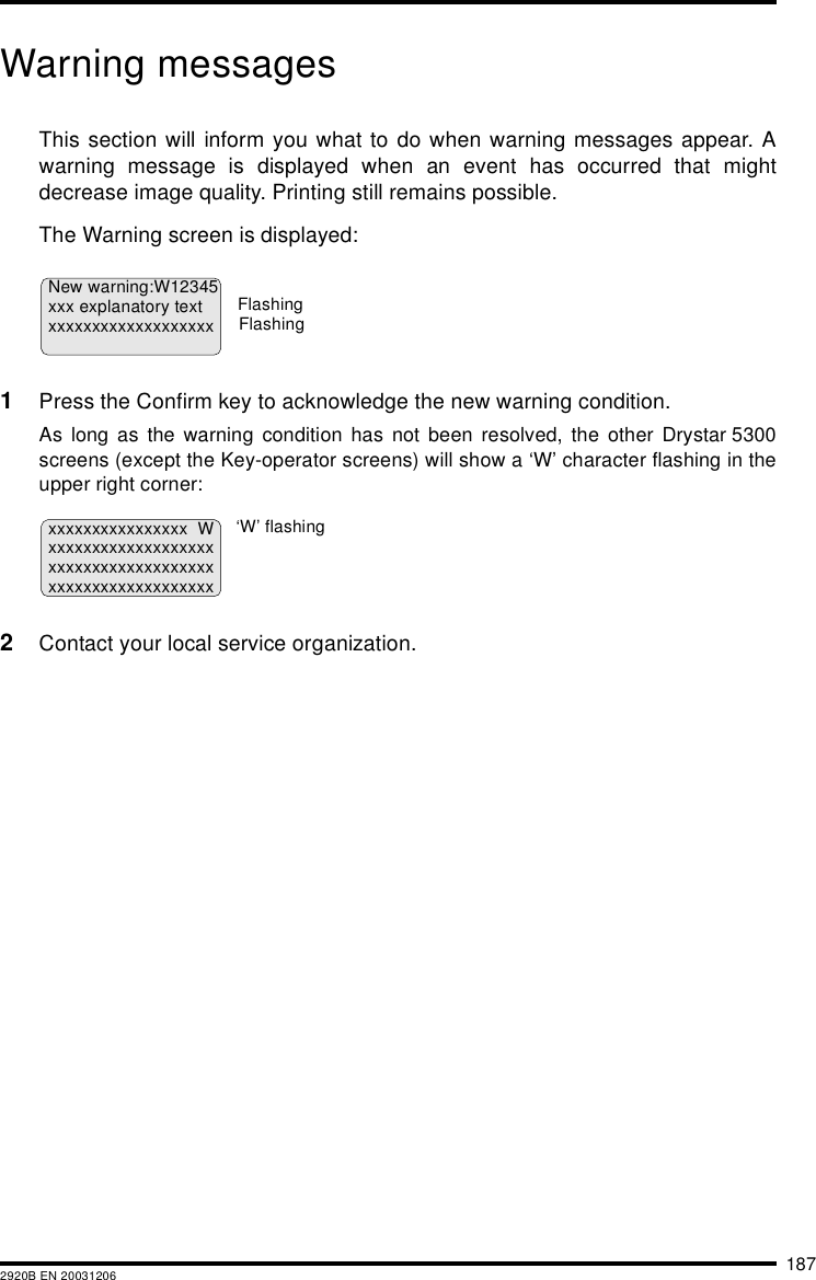 1872920B EN 20031206Warning messagesThis section will inform you what to do when warning messages appear. Awarning message is displayed when an event has occurred that mightdecrease image quality. Printing still remains possible.The Warning screen is displayed:1Press the Confirm key to acknowledge the new warning condition.As long as the warning condition has not been resolved, the other Drystar 5300screens (except the Key-operator screens) will show a &lsquo;W&rsquo; character flashing in theupper right corner:2Contact your local service organization.New warning:W12345xxx explanatory textxxxxxxxxxxxxxxxxxxxFlashingFlashingxxxxxxxxxxxxxxxx Wxxxxxxxxxxxxxxxxxxxxxxxxxxxxxxxxxxxxxxxxxxxxxxxxxxxxxxxxx&lsquo;W&rsquo; flashing