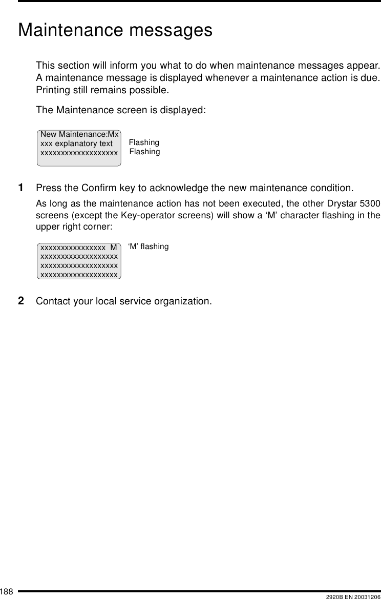 188 2920B EN 20031206Maintenance messagesThis section will inform you what to do when maintenance messages appear.A maintenance message is displayed whenever a maintenance action is due.Printing still remains possible.The Maintenance screen is displayed:1Press the Confirm key to acknowledge the new maintenance condition.As long as the maintenance action has not been executed, the other Drystar 5300screens (except the Key-operator screens) will show a &lsquo;M&rsquo; character flashing in theupper right corner:2Contact your local service organization.New Maintenance:Mxxxx explanatory textxxxxxxxxxxxxxxxxxxxFlashingFlashingxxxxxxxxxxxxxxxx Mxxxxxxxxxxxxxxxxxxxxxxxxxxxxxxxxxxxxxxxxxxxxxxxxxxxxxxxxx&lsquo;M&rsquo; flashing
