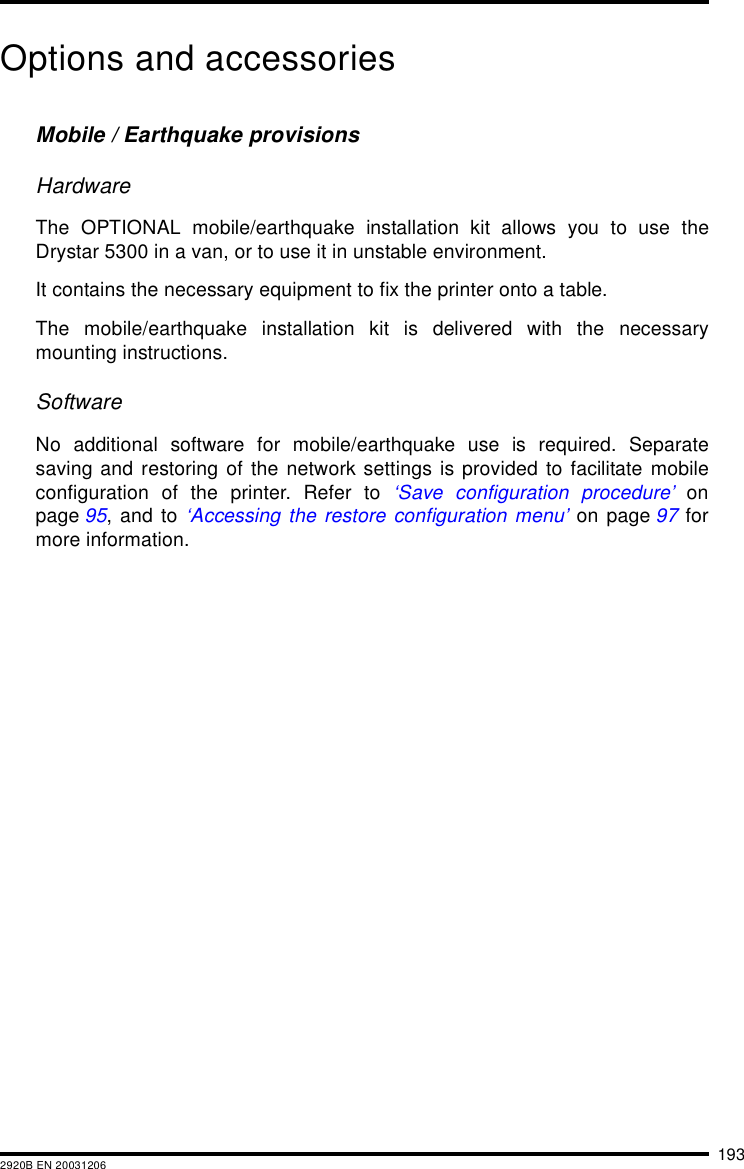 1932920B EN 20031206Options and accessoriesMobile / Earthquake provisionsHardwareThe OPTIONAL mobile/earthquake installation kit allows you to use theDrystar 5300 in a van, or to use it in unstable environment.It contains the necessary equipment to fix the printer onto a table.The mobile/earthquake installation kit is delivered with the necessarymounting instructions.SoftwareNo additional software for mobile/earthquake use is required. Separatesaving and restoring of the network settings is provided to facilitate mobileconfiguration of the printer. Refer to &lsquo;Save configuration procedure&rsquo; onpage 95, and to &lsquo;Accessing the restore configuration menu&rsquo; on page 97 formore information.