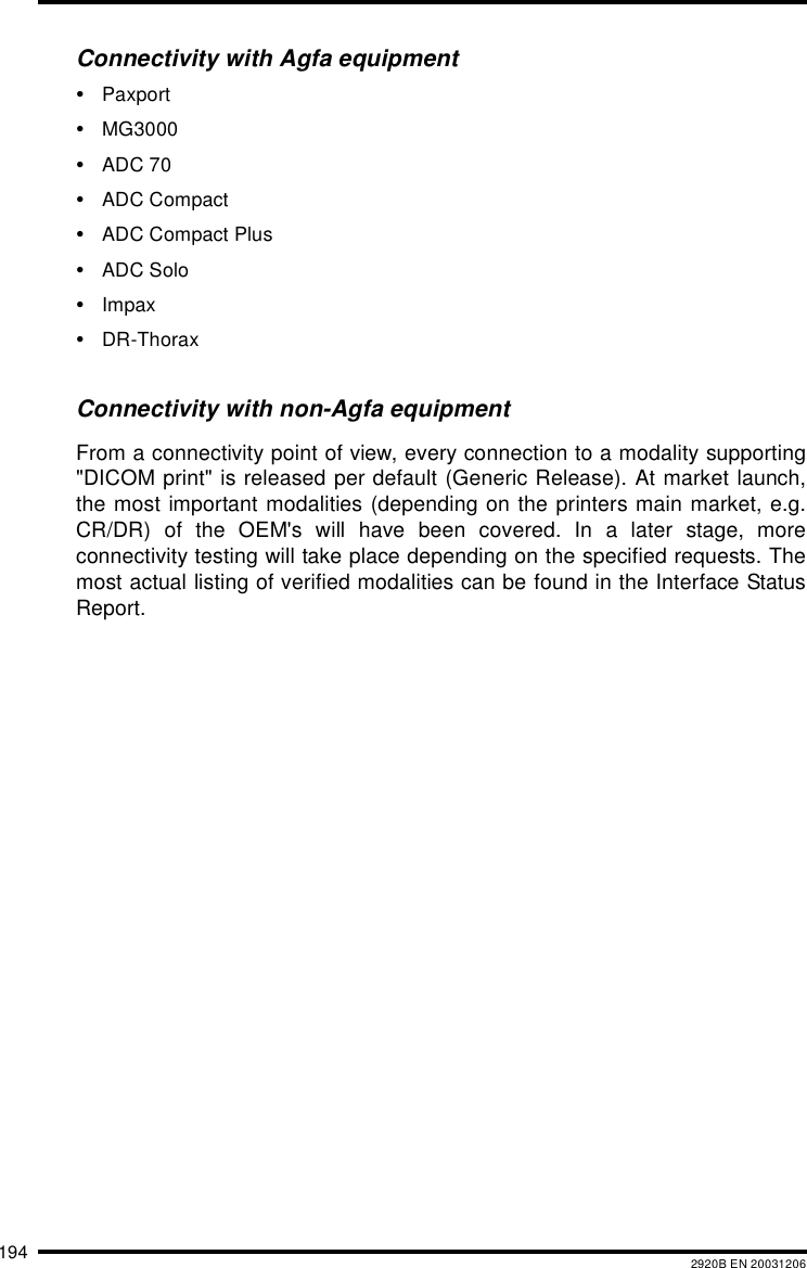 194 2920B EN 20031206Connectivity with Agfa equipment&bull;Paxport&bull;MG3000&bull;ADC 70&bull;ADC Compact&bull;ADC Compact Plus&bull;ADC Solo&bull;Impax&bull;DR-ThoraxConnectivity with non-Agfa equipmentFrom a connectivity point of view, every connection to a modality supporting"DICOM print" is released per default (Generic Release). At market launch,the most important modalities (depending on the printers main market, e.g.CR/DR) of the OEM's will have been covered. In a later stage, moreconnectivity testing will take place depending on the specified requests. Themost actual listing of verified modalities can be found in the Interface StatusReport.