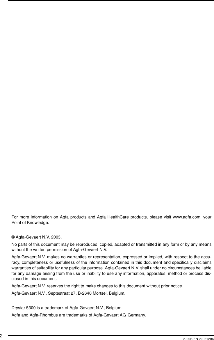 22920B EN 20031206For more information on Agfa products and Agfa HealthCare products, please visit www.agfa.com, yourPoint of Knowledge.&copy; Agfa-Gevaert N.V. 2003.No parts of this document may be reproduced, copied, adapted or transmitted in any form or by any meanswithout the written permission of Agfa-Gevaert N.V.Agfa-Gevaert N.V. makes no warranties or representation, expressed or implied, with respect to the accu-racy, completeness or usefulness of the information contained in this document and specifically disclaimswarranties of suitability for any particular purpose. Agfa-Gevaert N.V. shall under no circumstances be liablefor any damage arising from the use or inability to use any information, apparatus, method or process dis-closed in this document.Agfa-Gevaert N.V. reserves the right to make changes to this document without prior notice.Agfa-Gevaert N.V., Septestraat 27, B-2640 Mortsel, Belgium.Drystar 5300 is a trademark of Agfa-Gevaert N.V., Belgium.Agfa and Agfa-Rhombus are trademarks of Agfa-Gevaert AG, Germany.