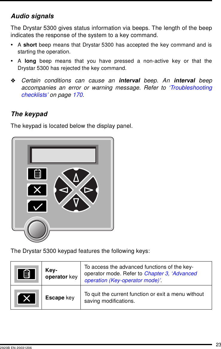 232920B EN 20031206Audio signalsThe Drystar 5300 gives status information via beeps. The length of the beepindicates the response of the system to a key command.&bull;A short beep means that Drystar 5300 has accepted the key command and isstarting the operation.&bull;A  long beep means that you have pressed a non-active key or that theDrystar 5300 has rejected the key command."Certain conditions can cause an interval beep. An interval beepaccompanies an error or warning message. Refer to &lsquo;Troubleshootingchecklists&rsquo; on page 170.The keypadThe keypad is located below the display panel.The Drystar 5300 keypad features the following keys:Key-operator keyTo access the advanced functions of the key-operator mode. Refer to Chapter 3, &lsquo;Advanced operation (Key-operator mode)&rsquo;.Escape key To quit the current function or exit a menu without saving modifications. 