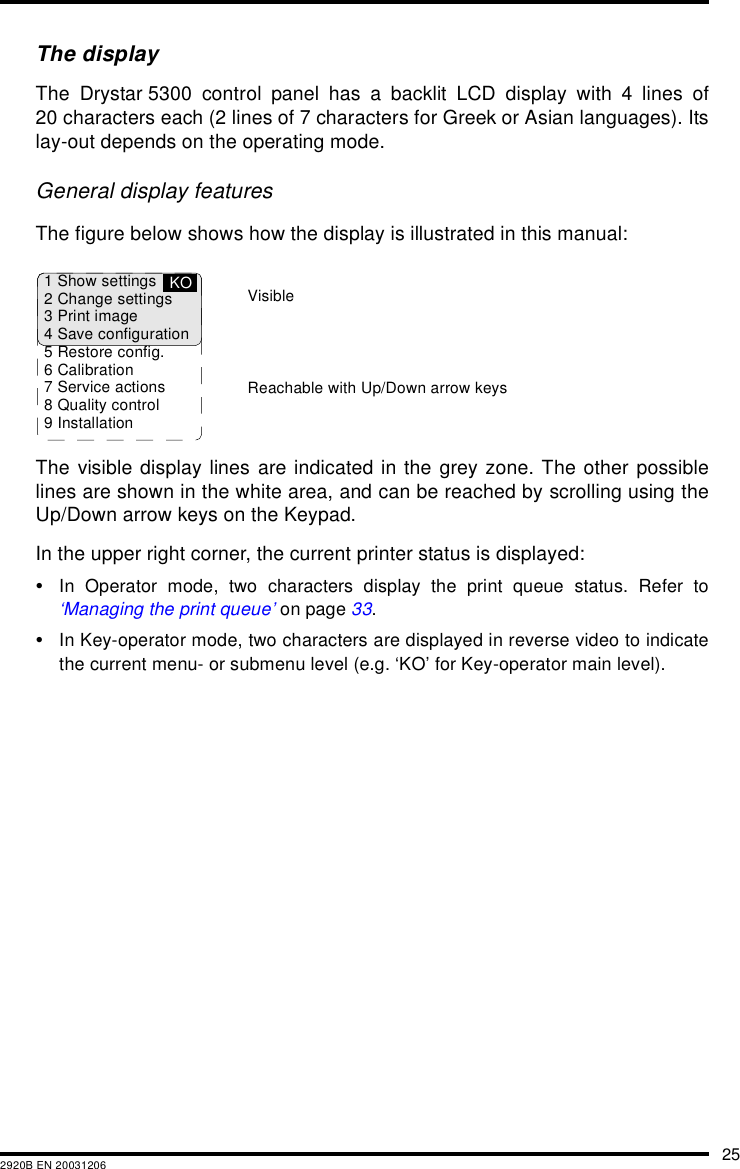 252920B EN 20031206The displayThe Drystar 5300 control panel has a backlit LCD display with 4 lines of20 characters each (2 lines of 7 characters for Greek or Asian languages). Itslay-out depends on the operating mode.General display featuresThe figure below shows how the display is illustrated in this manual:The visible display lines are indicated in the grey zone. The other possiblelines are shown in the white area, and can be reached by scrolling using theUp/Down arrow keys on the Keypad.In the upper right corner, the current printer status is displayed:&bull;In Operator mode, two characters display the print queue status. Refer to&lsquo;Managing the print queue&rsquo; on page 33.&bull;In Key-operator mode, two characters are displayed in reverse video to indicatethe current menu- or submenu level (e.g. &lsquo;KO&rsquo; for Key-operator main level).1 Show settings2 Change settings3 Print image4 Save configuration5 Restore config.6 Calibration7 Service actions8 Quality control9 InstallationKOReachable with Up/Down arrow keysVisible