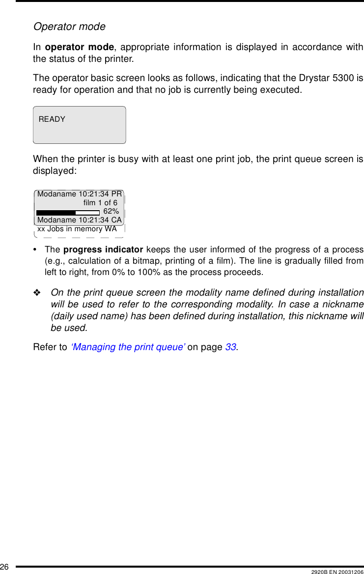 26 2920B EN 20031206Operator modeIn operator mode, appropriate information is displayed in accordance withthe status of the printer.The operator basic screen looks as follows, indicating that the Drystar 5300 isready for operation and that no job is currently being executed.When the printer is busy with at least one print job, the print queue screen isdisplayed:&bull;The progress indicator keeps the user informed of the progress of a process(e.g., calculation of a bitmap, printing of a film). The line is gradually filled fromleft to right, from 0% to 100% as the process proceeds."On the print queue screen the modality name defined during installationwill be used to refer to the corresponding modality. In case a nickname(daily used name) has been defined during installation, this nickname willbe used.Refer to &lsquo;Managing the print queue&rsquo; on page 33.READYModaname 10:21:34 PRfilm 1 of 662%Modaname 10:21:34 CAxx Jobs in memory WA