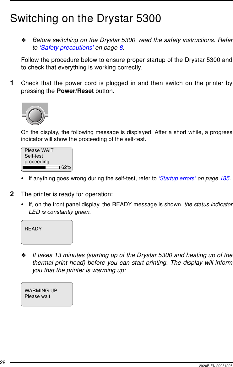 28 2920B EN 20031206Switching on the Drystar 5300"Before switching on the Drystar 5300, read the safety instructions. Referto &lsquo;Safety precautions&rsquo; on page 8.Follow the procedure below to ensure proper startup of the Drystar 5300 andto check that everything is working correctly.1Check that the power cord is plugged in and then switch on the printer bypressing the Power/Reset button.On the display, the following message is displayed. After a short while, a progressindicator will show the proceeding of the self-test.&bull;If anything goes wrong during the self-test, refer to &lsquo;Startup errors&rsquo; on page 185.2The printer is ready for operation:&bull;If, on the front panel display, the READY message is shown, the status indicatorLED is constantly green."It takes 13 minutes (starting up of the Drystar 5300 and heating up of thethermal print head) before you can start printing. The display will informyou that the printer is warming up:Please WAITSelf-testproceeding 62%READYWARMING UPPlease wait