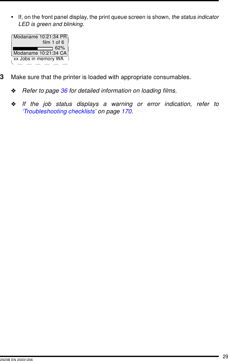 292920B EN 20031206&bull;If, on the front panel display, the print queue screen is shown, the status indicatorLED is green and blinking.3Make sure that the printer is loaded with appropriate consumables."Refer to page 36 for detailed information on loading films."If the job status displays a warning or error indication, refer to&lsquo;Troubleshooting checklists&rsquo; on page 170.Modaname 10:21:34 PRfilm 1 of 662%Modaname 10:21:34 CAxx Jobs in memory WA