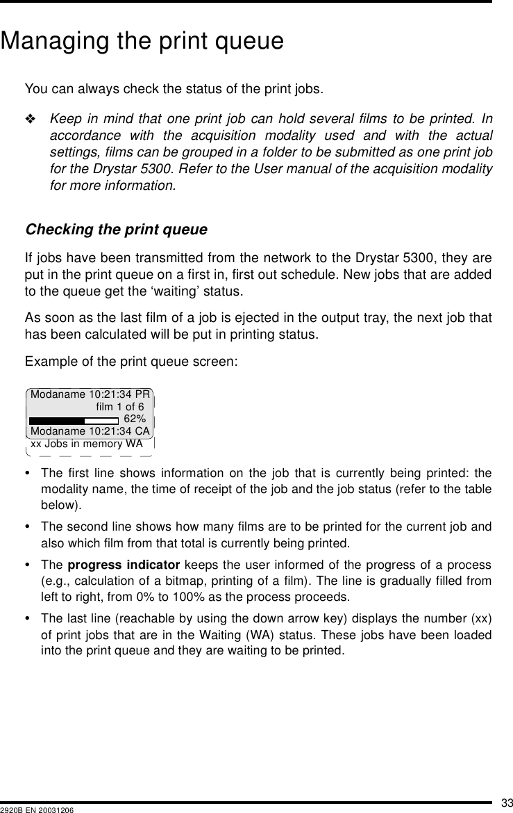 332920B EN 20031206Managing the print queueYou can always check the status of the print jobs."Keep in mind that one print job can hold several films to be printed. Inaccordance with the acquisition modality used and with the actualsettings, films can be grouped in a folder to be submitted as one print jobfor the Drystar 5300. Refer to the User manual of the acquisition modalityfor more information.Checking the print queueIf jobs have been transmitted from the network to the Drystar 5300, they areput in the print queue on a first in, first out schedule. New jobs that are addedto the queue get the &lsquo;waiting&rsquo; status.As soon as the last film of a job is ejected in the output tray, the next job thathas been calculated will be put in printing status.Example of the print queue screen:&bull;The first line shows information on the job that is currently being printed: themodality name, the time of receipt of the job and the job status (refer to the tablebelow).&bull;The second line shows how many films are to be printed for the current job andalso which film from that total is currently being printed.&bull;The progress indicator keeps the user informed of the progress of a process(e.g., calculation of a bitmap, printing of a film). The line is gradually filled fromleft to right, from 0% to 100% as the process proceeds.&bull;The last line (reachable by using the down arrow key) displays the number (xx)of print jobs that are in the Waiting (WA) status. These jobs have been loadedinto the print queue and they are waiting to be printed.Modaname 10:21:34 PRfilm 1 of 662%Modaname 10:21:34 CAxx Jobs in memory WA