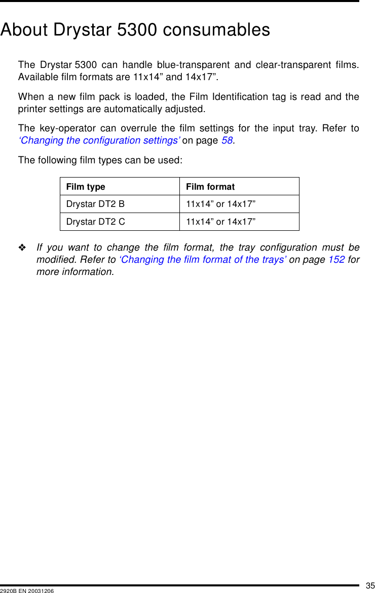 352920B EN 20031206About Drystar 5300 consumablesThe Drystar 5300 can handle blue-transparent and clear-transparent films.Available film formats are 11x14&rdquo; and 14x17&rdquo;.When a new film pack is loaded, the Film Identification tag is read and theprinter settings are automatically adjusted.The key-operator can overrule the film settings for the input tray. Refer to&lsquo;Changing the configuration settings&rsquo; on page 58.The following film types can be used:"If you want to change the film format, the tray configuration must bemodified. Refer to &lsquo;Changing the film format of the trays&rsquo; on page 152 formore information.Film type Film formatDrystar DT2 B 11x14&rdquo; or 14x17&rdquo;Drystar DT2 C 11x14&rdquo; or 14x17&rdquo;