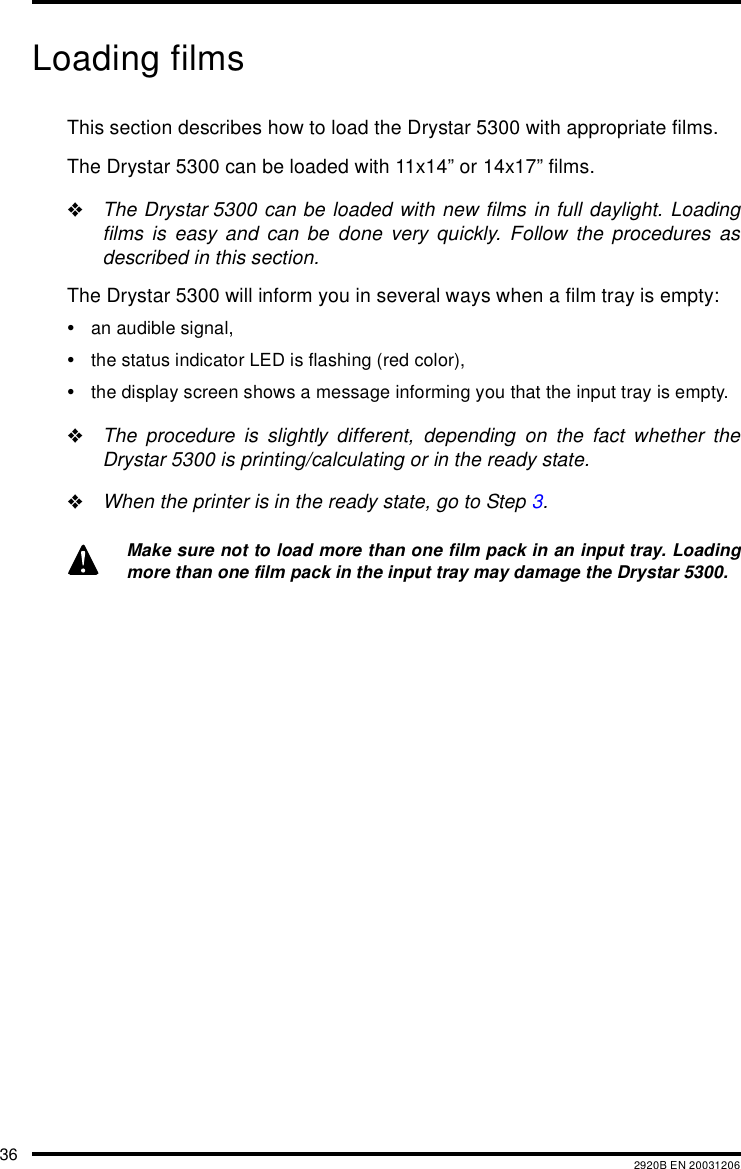 36 2920B EN 20031206Loading filmsThis section describes how to load the Drystar 5300 with appropriate films.The Drystar 5300 can be loaded with 11x14&rdquo; or 14x17&rdquo; films."The Drystar 5300 can be loaded with new films in full daylight. Loadingfilms is easy and can be done very quickly. Follow the procedures asdescribed in this section.The Drystar 5300 will inform you in several ways when a film tray is empty:&bull;an audible signal,&bull;the status indicator LED is flashing (red color),&bull;the display screen shows a message informing you that the input tray is empty."The procedure is slightly different, depending on the fact whether theDrystar 5300 is printing/calculating or in the ready state."When the printer is in the ready state, go to Step 3.Make sure not to load more than one film pack in an input tray. Loadingmore than one film pack in the input tray may damage the Drystar 5300.