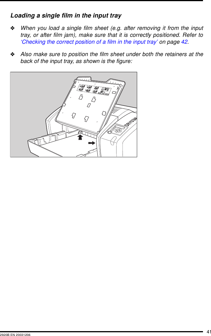 412920B EN 20031206Loading a single film in the input tray"When you load a single film sheet (e.g. after removing it from the inputtray, or after film jam), make sure that it is correctly positioned. Refer to&lsquo;Checking the correct position of a film in the input tray&rsquo; on page 42."Also make sure to position the film sheet under both the retainers at theback of the input tray, as shown is the figure: