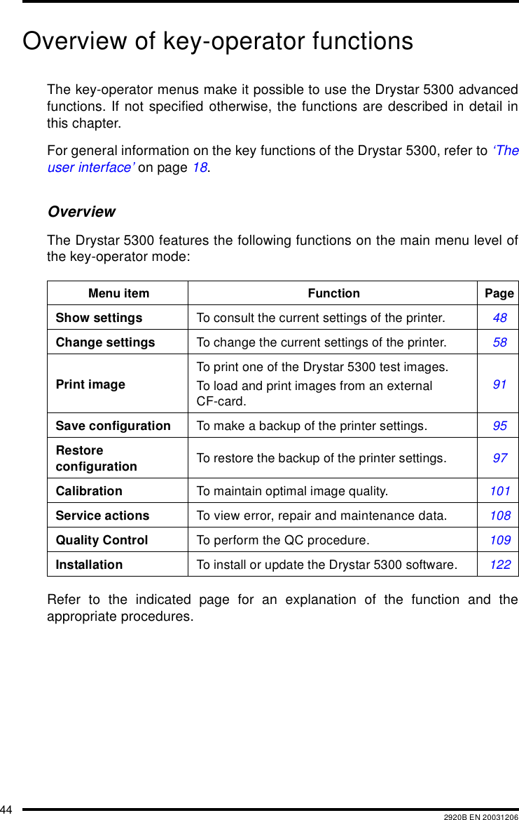 44 2920B EN 20031206Overview of key-operator functionsThe key-operator menus make it possible to use the Drystar 5300 advancedfunctions. If not specified otherwise, the functions are described in detail inthis chapter.For general information on the key functions of the Drystar 5300, refer to &lsquo;Theuser interface&rsquo; on page 18.OverviewThe Drystar 5300 features the following functions on the main menu level ofthe key-operator mode:Refer to the indicated page for an explanation of the function and theappropriate procedures.Menu item Function PageShow settings To consult the current settings of the printer. 48Change settings To change the current settings of the printer. 58Print imageTo print one of the Drystar 5300 test images.To load and print images from an external CF-card.91Save configuration To make a backup of the printer settings. 95Restore configuration To restore the backup of the printer settings. 97Calibration To maintain optimal image quality. 101Service actions To view error, repair and maintenance data. 108Quality Control To perform the QC procedure. 109Installation To install or update the Drystar 5300 software. 122