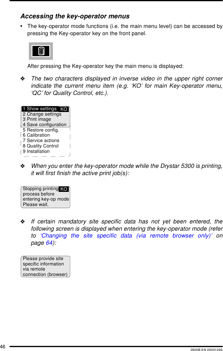 46 2920B EN 20031206Accessing the key-operator menus&bull;The key-operator mode functions (i.e. the main menu level) can be accessed bypressing the Key-operator key on the front panel.After pressing the Key-operator key the main menu is displayed:"The two characters displayed in inverse video in the upper right cornerindicate the current menu item (e.g. &lsquo;KO&rsquo; for main Key-operator menu,&lsquo;QC&rsquo; for Quality Control, etc.)."When you enter the key-operator mode while the Drystar 5300 is printing,it will first finish the active print job(s):"If certain mandatory site specific data has not yet been entered, thefollowing screen is displayed when entering the key-operator mode (referto  &lsquo;Changing the site specific data (via remote browser only)&rsquo; onpage 64):KO1 Show settings2 Change settings3 Print image4 Save configuration5 Restore config.6 Calibration7 Service actions8 Quality Control9 InstallationStopping printingprocess beforeentering key-op modePlease wait.KOPlease provide sitespecific informationvia remoteconnection (browser)