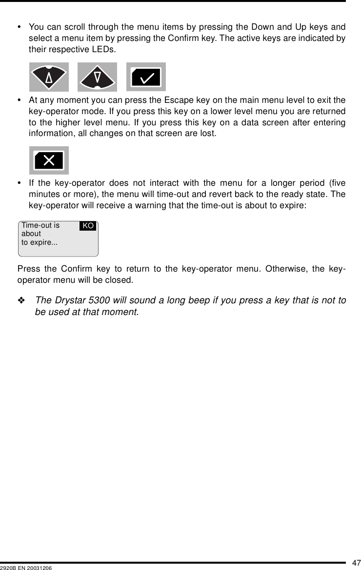 472920B EN 20031206&bull;You can scroll through the menu items by pressing the Down and Up keys andselect a menu item by pressing the Confirm key. The active keys are indicated bytheir respective LEDs.&bull;At any moment you can press the Escape key on the main menu level to exit thekey-operator mode. If you press this key on a lower level menu you are returnedto the higher level menu. If you press this key on a data screen after enteringinformation, all changes on that screen are lost.&bull;If the key-operator does not interact with the menu for a longer period (fiveminutes or more), the menu will time-out and revert back to the ready state. Thekey-operator will receive a warning that the time-out is about to expire:Press the Confirm key to return to the key-operator menu. Otherwise, the key-operator menu will be closed."The Drystar 5300 will sound a long beep if you press a key that is not tobe used at that moment.Time-out isaboutto expire...KO