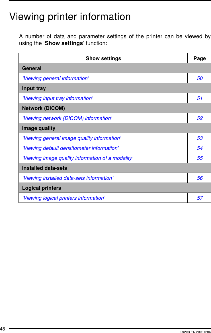 48 2920B EN 20031206Viewing printer informationA number of data and parameter settings of the printer can be viewed byusing the &lsquo;Show settings&rsquo; function:Show settings PageGeneral&lsquo;Viewing general information&rsquo; 50Input tray&lsquo;Viewing input tray information&rsquo; 51Network (DICOM)&lsquo;Viewing network (DICOM) information&rsquo; 52Image quality&lsquo;Viewing general image quality information&rsquo; 53&lsquo;Viewing default densitometer information&rsquo; 54&lsquo;Viewing image quality information of a modality&rsquo; 55Installed data-sets&lsquo;Viewing installed data-sets information&rsquo; 56Logical printers&lsquo;Viewing logical printers information&rsquo; 57