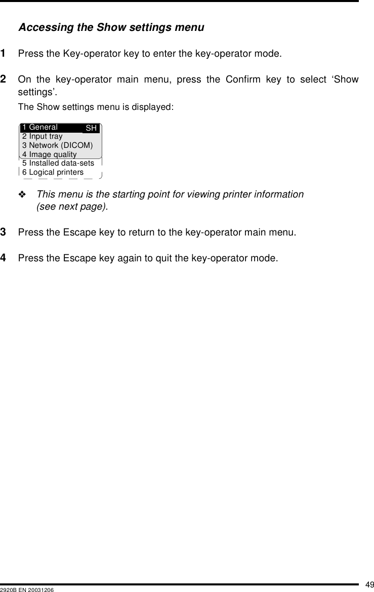 492920B EN 20031206Accessing the Show settings menu1Press the Key-operator key to enter the key-operator mode.2On the key-operator main menu, press the Confirm key to select &lsquo;Showsettings&rsquo;.The Show settings menu is displayed:"This menu is the starting point for viewing printer information(see next page).3Press the Escape key to return to the key-operator main menu.4Press the Escape key again to quit the key-operator mode.SH1 General2 Input tray3 Network (DICOM)4 Image quality5 Installed data-sets6 Logical printers