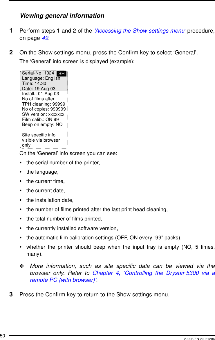 50 2920B EN 20031206Viewing general information1Perform steps 1 and 2 of the &lsquo;Accessing the Show settings menu&rsquo; procedure,on page 49.2On the Show settings menu, press the Confirm key to select &lsquo;General&rsquo;.The &lsquo;General&rsquo; info screen is displayed (example):On the &lsquo;General&rsquo; info screen you can see:&bull;the serial number of the printer,&bull;the language,&bull;the current time,&bull;the current date,&bull;the installation date,&bull;the number of films printed after the last print head cleaning,&bull;the total number of films printed,&bull;the currently installed software version,&bull;the automatic film calibration settings (OFF, ON every &ldquo;99&rdquo; packs),&bull;whether the printer should beep when the input tray is empty (NO, 5 times,many)."More information, such as site specific data can be viewed via thebrowser only. Refer to Chapter 4, &lsquo;Controlling the Drystar 5300 via aremote PC (with browser)&rsquo;.3Press the Confirm key to return to the Show settings menu.Serial-No: 1024Language: EnglishTime: 14.30Date: 19 Aug 03Install.: 01 Aug 03No of films afterTPH cleaning: 99999No of copies: 999999SW version: xxxxxxxFilm calib.: ON 99Beep on empty: NO----------------------------Site specific infovisible via browseronlySH