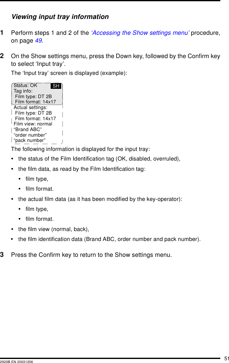 512920B EN 20031206Viewing input tray information1Perform steps 1 and 2 of the &lsquo;Accessing the Show settings menu&rsquo; procedure,on page 49.2On the Show settings menu, press the Down key, followed by the Confirm keyto select &lsquo;Input tray&rsquo;.The &lsquo;Input tray&rsquo; screen is displayed (example):The following information is displayed for the input tray:&bull;the status of the Film Identification tag (OK, disabled, overruled),&bull;the film data, as read by the Film Identification tag:&bull;film type,&bull;film format.&bull;the actual film data (as it has been modified by the key-operator):&bull;film type,&bull;film format.&bull;the film view (normal, back),&bull;the film identification data (Brand ABC, order number and pack number).3Press the Confirm key to return to the Show settings menu.Status: OKTag info:Film type: DT 2BFilm format: 14x17Actual settings:Film type: DT 2BFilm format: 14x17Film view: normal&ldquo;Brand ABC&rdquo;&ldquo;order number&rdquo;&ldquo;pack number&rdquo;SH