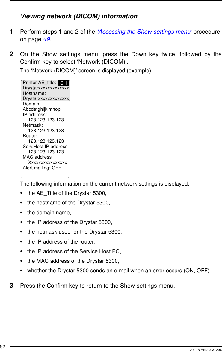 52 2920B EN 20031206Viewing network (DICOM) information1Perform steps 1 and 2 of the &lsquo;Accessing the Show settings menu&rsquo; procedure,on page 49.2On the Show settings menu, press the Down key twice, followed by theConfirm key to select &lsquo;Network (DICOM)&rsquo;.The &lsquo;Network (DICOM)&rsquo; screen is displayed (example):The following information on the current network settings is displayed:&bull;the AE_Title of the Drystar 5300,&bull;the hostname of the Drystar 5300,&bull;the domain name,&bull;the IP address of the Drystar 5300,&bull;the netmask used for the Drystar 5300,&bull;the IP address of the router,&bull;the IP address of the Service Host PC,&bull;the MAC address of the Drystar 5300,&bull;whether the Drystar 5300 sends an e-mail when an error occurs (ON, OFF).3Press the Confirm key to return to the Show settings menu.Printer AE_title:DrystarxxxxxxxxxxxxxHostname:DrystarxxxxxxxxxxxxxDomain:AbcdefghijklmnopIP address:123.123.123.123Netmask:123.123.123.123Router:123.123.123.123Serv.Host IP address123.123.123.123MAC addressXxxxxxxxxxxxxxxxAlert mailing: OFFSH
